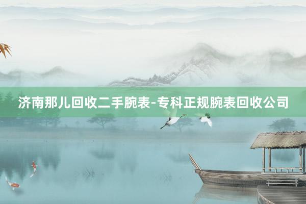 济南那儿回收二手腕表-专科正规腕表回收公司