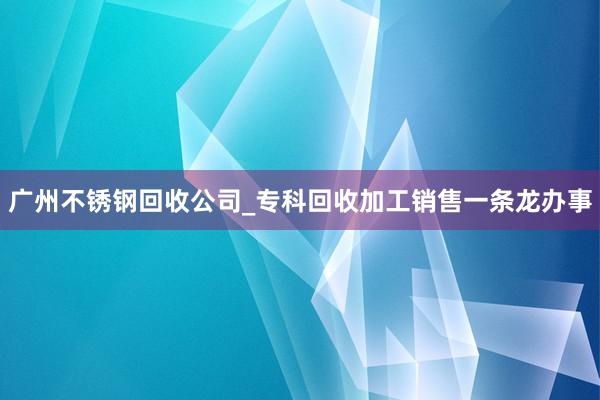 广州不锈钢回收公司_专科回收加工销售一条龙办事