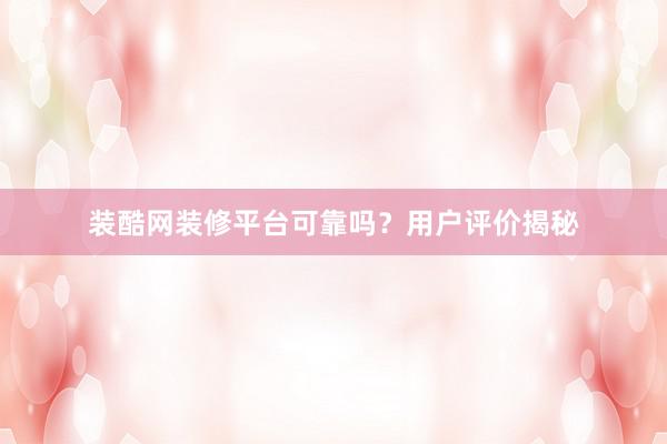 装酷网装修平台可靠吗？用户评价揭秘