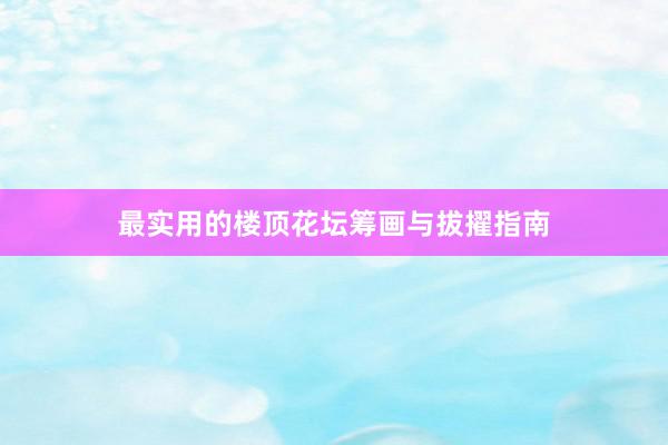 最实用的楼顶花坛筹画与拔擢指南
