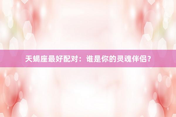 天蝎座最好配对：谁是你的灵魂伴侣？