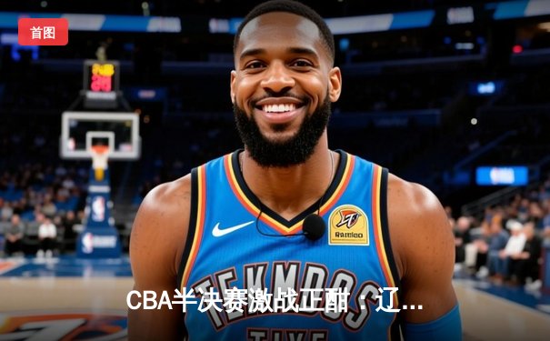 CBA半决赛激战正酣：辽宁本钢逆转广东宏远，总分2-1领先