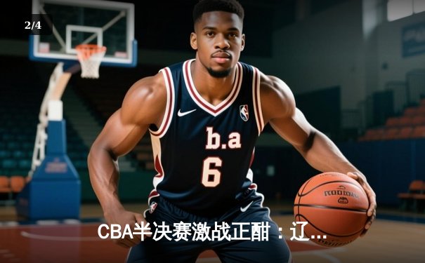 CBA半决赛激战正酣：辽宁本钢逆转广东宏远，总分2-1领先 - 2