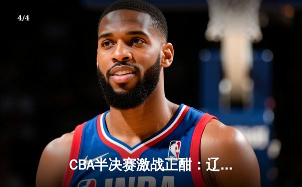 CBA半决赛激战正酣：辽宁本钢逆转广东宏远，总分2-1领先 - 4