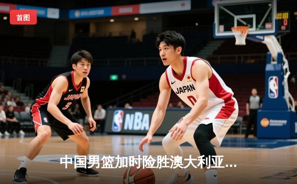 中国男篮加时险胜澳大利亚 周琦砍28+15献关键封盖