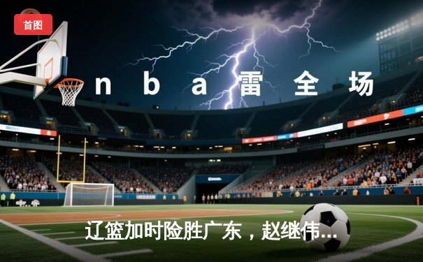 辽篮加时险胜广东，赵继伟33分主宰天王山之战