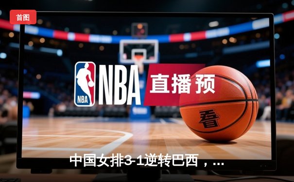 中国女排3-1逆转巴西，张常宁伤愈复出砍下全场最高分